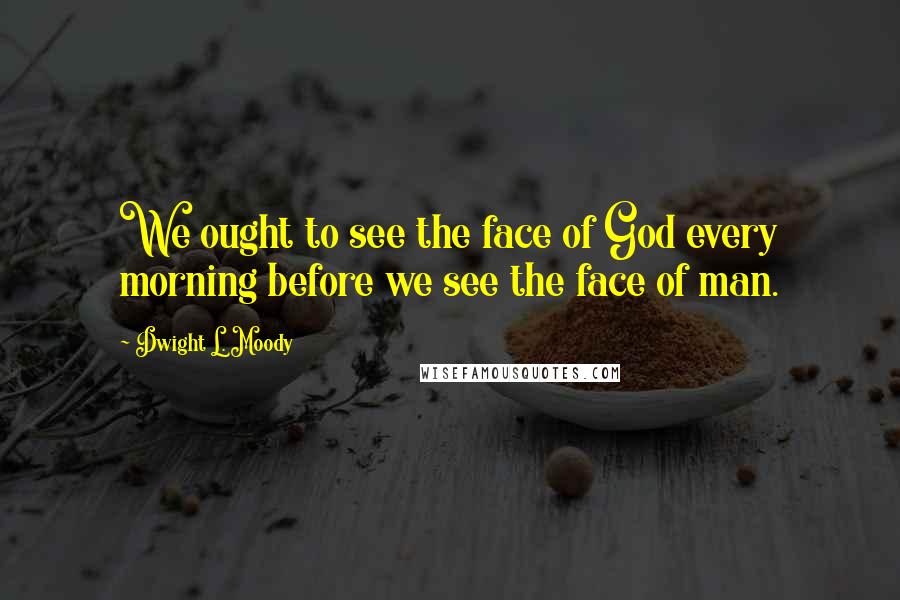 Dwight L. Moody Quotes: We ought to see the face of God every morning before we see the face of man.