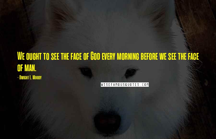 Dwight L. Moody Quotes: We ought to see the face of God every morning before we see the face of man.