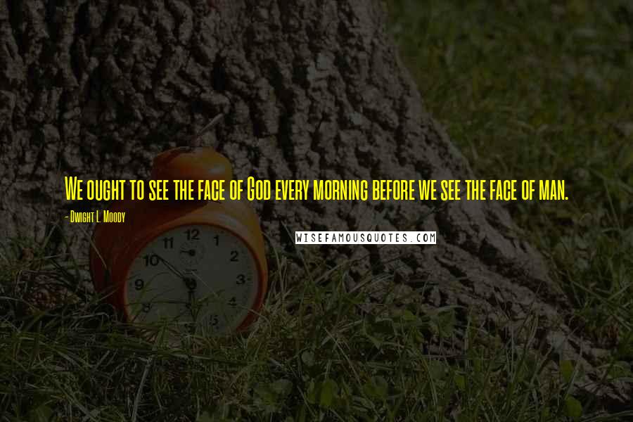 Dwight L. Moody Quotes: We ought to see the face of God every morning before we see the face of man.