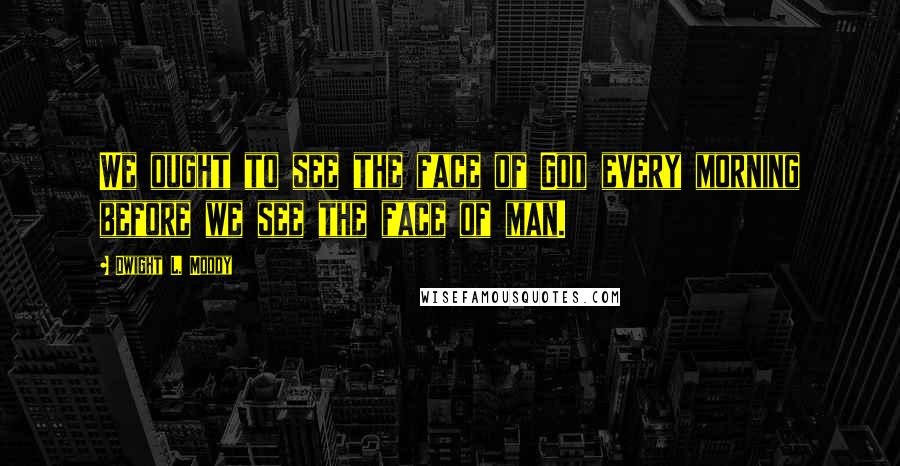 Dwight L. Moody Quotes: We ought to see the face of God every morning before we see the face of man.