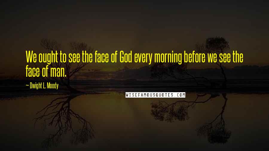 Dwight L. Moody Quotes: We ought to see the face of God every morning before we see the face of man.