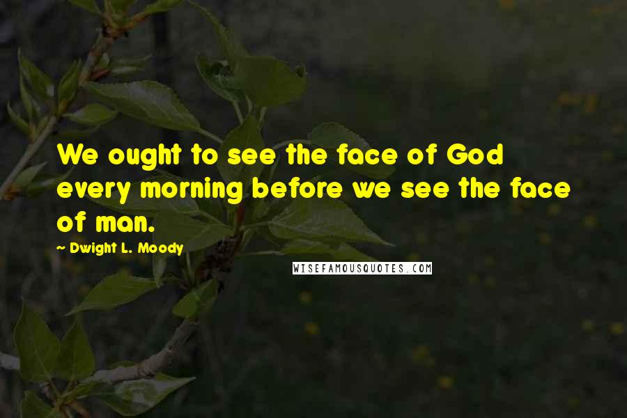 Dwight L. Moody Quotes: We ought to see the face of God every morning before we see the face of man.