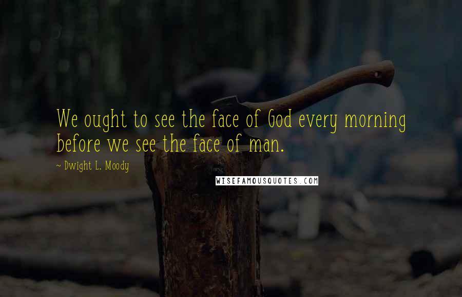 Dwight L. Moody Quotes: We ought to see the face of God every morning before we see the face of man.