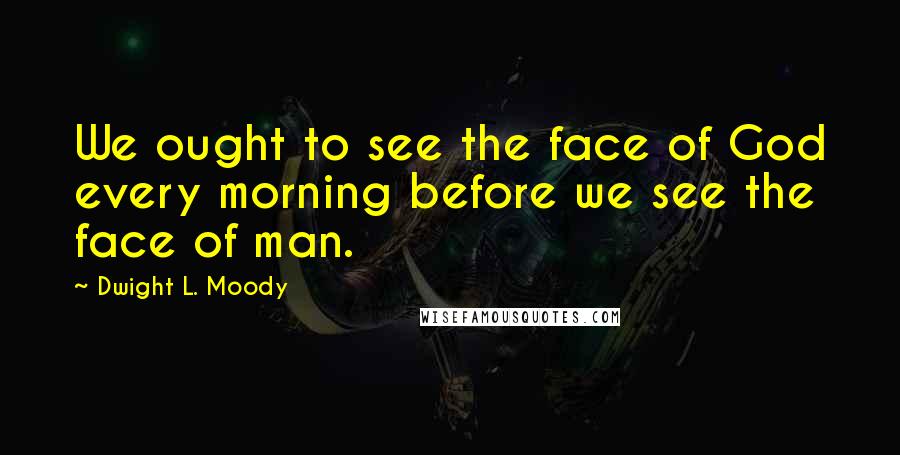 Dwight L. Moody Quotes: We ought to see the face of God every morning before we see the face of man.