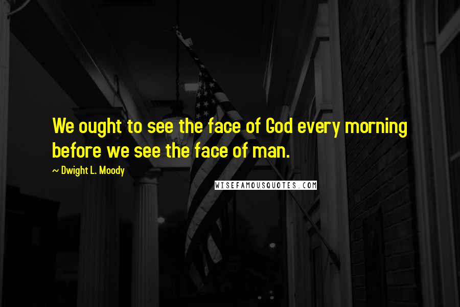 Dwight L. Moody Quotes: We ought to see the face of God every morning before we see the face of man.