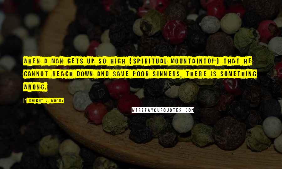 Dwight L. Moody Quotes: When a man gets up so high (spiritual mountaintop) that he cannot reach down and save poor sinners, there is something wrong.