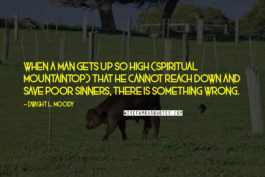 Dwight L. Moody Quotes: When a man gets up so high (spiritual mountaintop) that he cannot reach down and save poor sinners, there is something wrong.