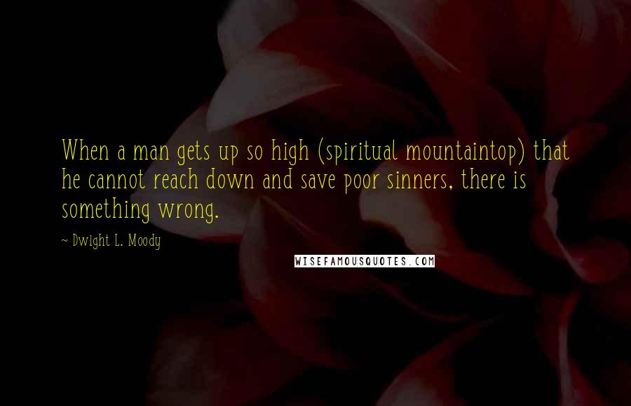 Dwight L. Moody Quotes: When a man gets up so high (spiritual mountaintop) that he cannot reach down and save poor sinners, there is something wrong.