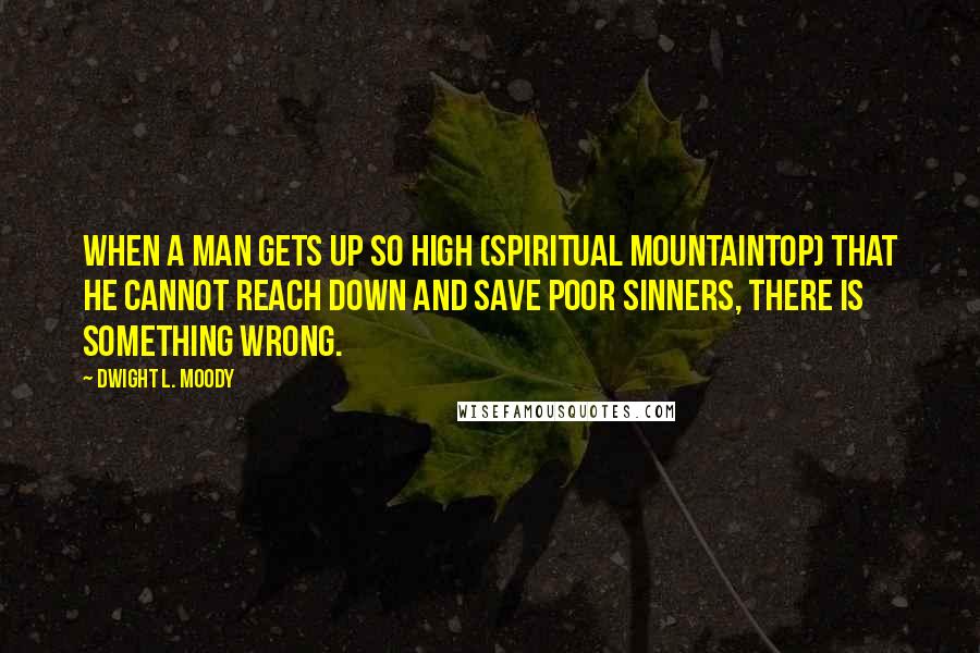 Dwight L. Moody Quotes: When a man gets up so high (spiritual mountaintop) that he cannot reach down and save poor sinners, there is something wrong.