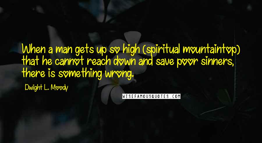 Dwight L. Moody Quotes: When a man gets up so high (spiritual mountaintop) that he cannot reach down and save poor sinners, there is something wrong.