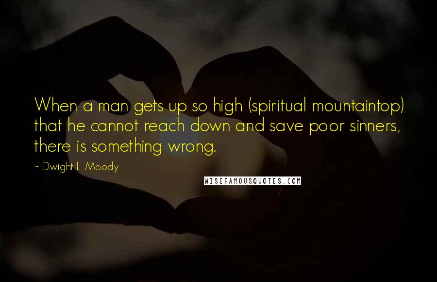 Dwight L. Moody Quotes: When a man gets up so high (spiritual mountaintop) that he cannot reach down and save poor sinners, there is something wrong.