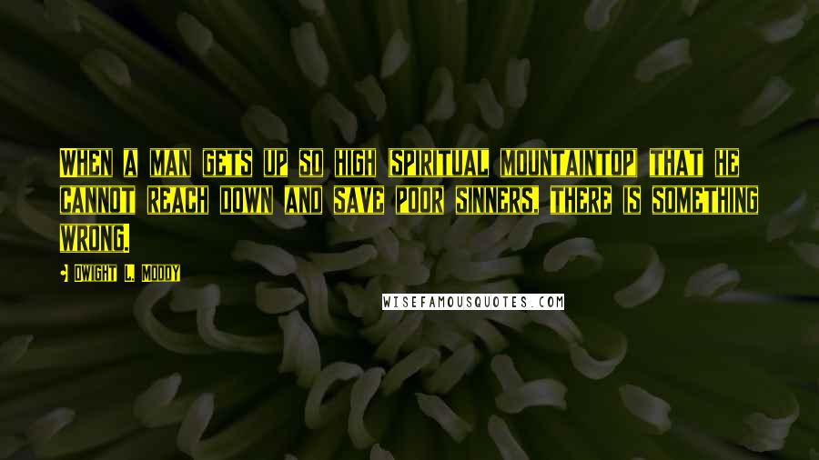 Dwight L. Moody Quotes: When a man gets up so high (spiritual mountaintop) that he cannot reach down and save poor sinners, there is something wrong.