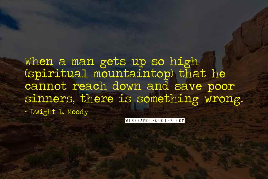 Dwight L. Moody Quotes: When a man gets up so high (spiritual mountaintop) that he cannot reach down and save poor sinners, there is something wrong.