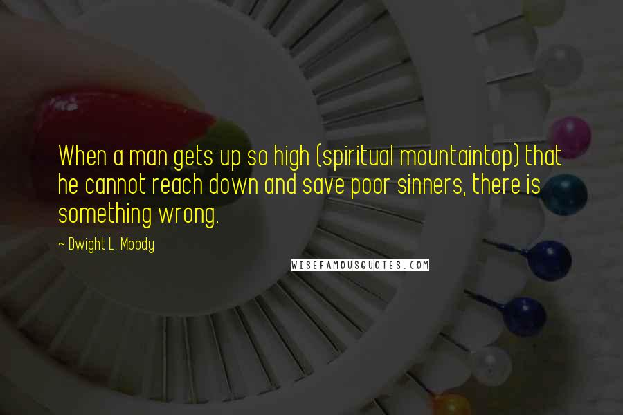 Dwight L. Moody Quotes: When a man gets up so high (spiritual mountaintop) that he cannot reach down and save poor sinners, there is something wrong.