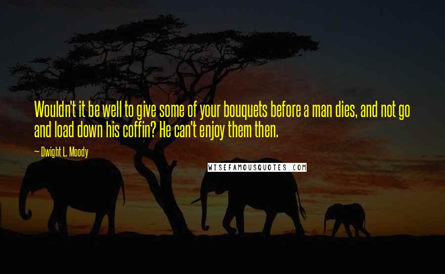 Dwight L. Moody Quotes: Wouldn't it be well to give some of your bouquets before a man dies, and not go and load down his coffin? He can't enjoy them then.