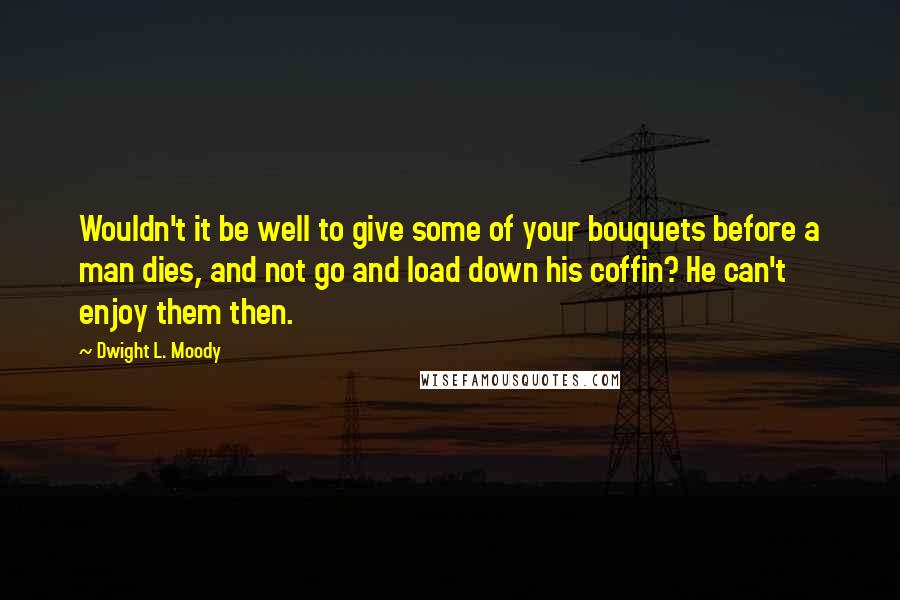 Dwight L. Moody Quotes: Wouldn't it be well to give some of your bouquets before a man dies, and not go and load down his coffin? He can't enjoy them then.