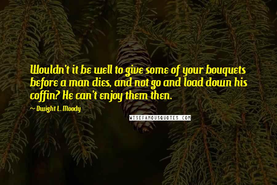 Dwight L. Moody Quotes: Wouldn't it be well to give some of your bouquets before a man dies, and not go and load down his coffin? He can't enjoy them then.