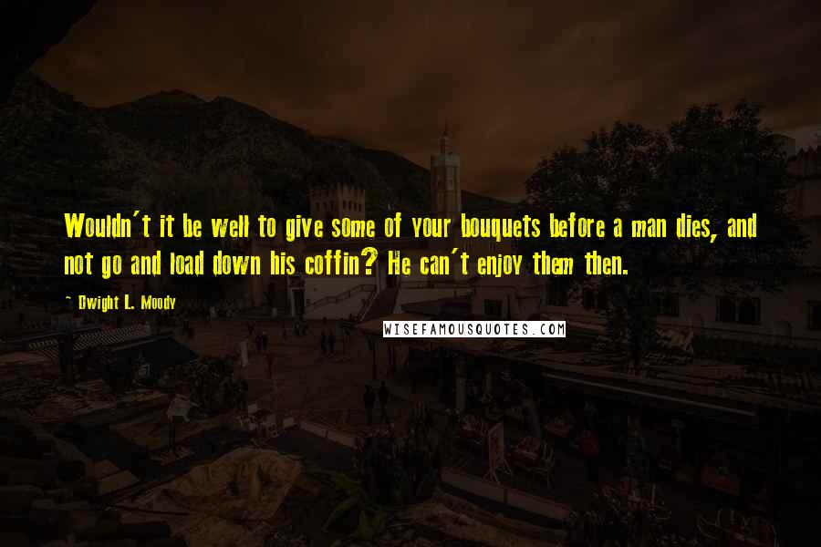 Dwight L. Moody Quotes: Wouldn't it be well to give some of your bouquets before a man dies, and not go and load down his coffin? He can't enjoy them then.