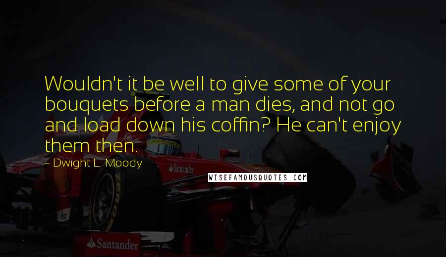 Dwight L. Moody Quotes: Wouldn't it be well to give some of your bouquets before a man dies, and not go and load down his coffin? He can't enjoy them then.