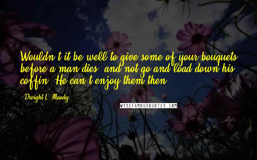 Dwight L. Moody Quotes: Wouldn't it be well to give some of your bouquets before a man dies, and not go and load down his coffin? He can't enjoy them then.