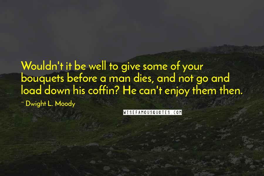 Dwight L. Moody Quotes: Wouldn't it be well to give some of your bouquets before a man dies, and not go and load down his coffin? He can't enjoy them then.