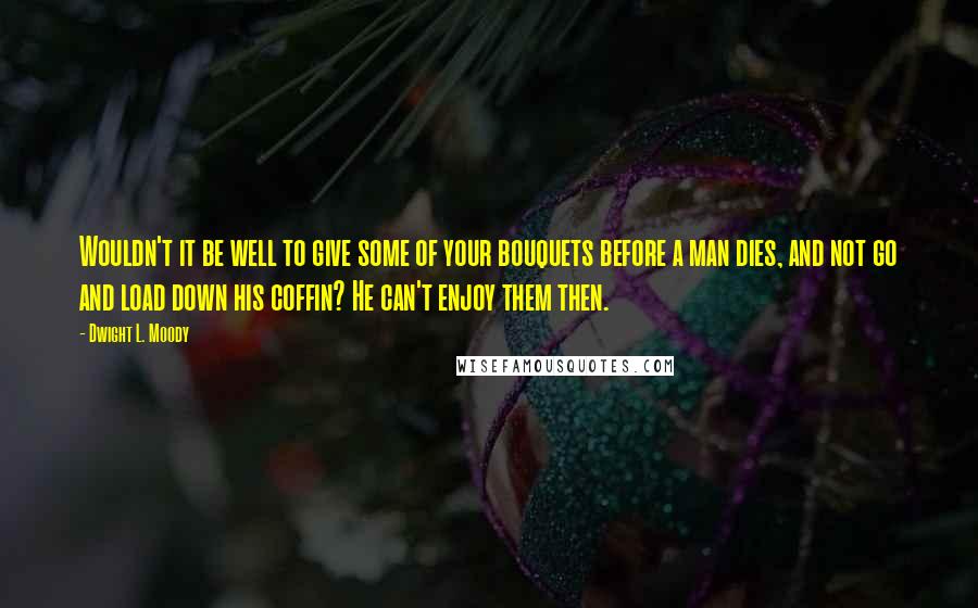 Dwight L. Moody Quotes: Wouldn't it be well to give some of your bouquets before a man dies, and not go and load down his coffin? He can't enjoy them then.