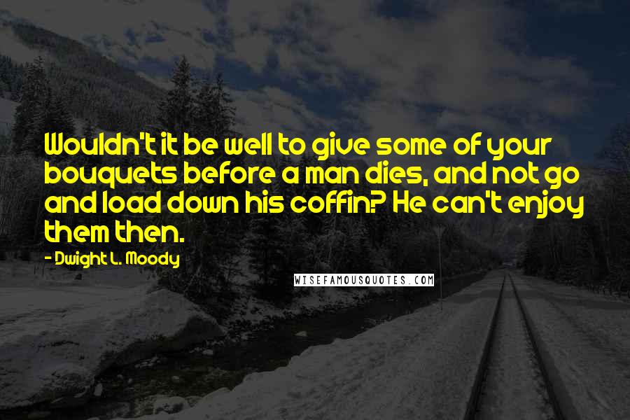 Dwight L. Moody Quotes: Wouldn't it be well to give some of your bouquets before a man dies, and not go and load down his coffin? He can't enjoy them then.