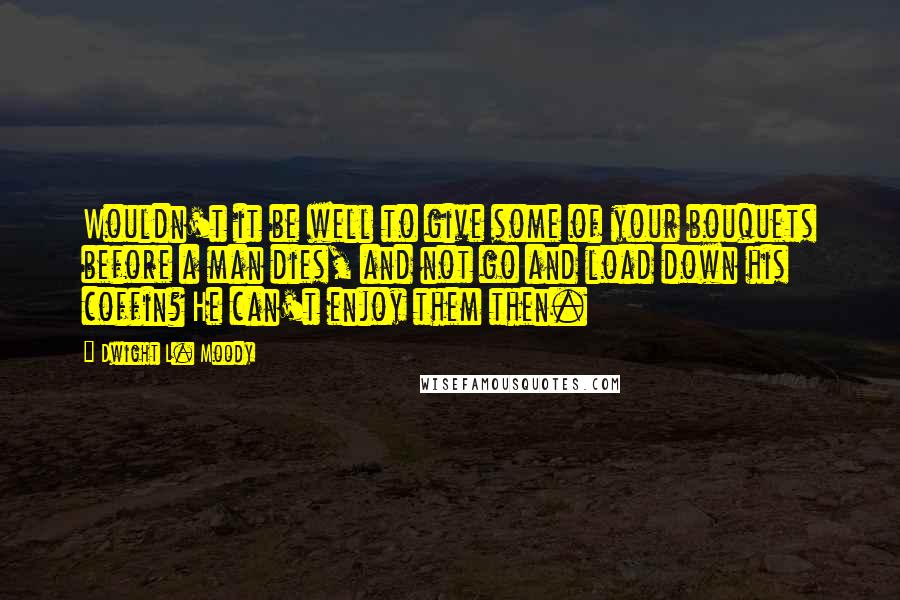 Dwight L. Moody Quotes: Wouldn't it be well to give some of your bouquets before a man dies, and not go and load down his coffin? He can't enjoy them then.