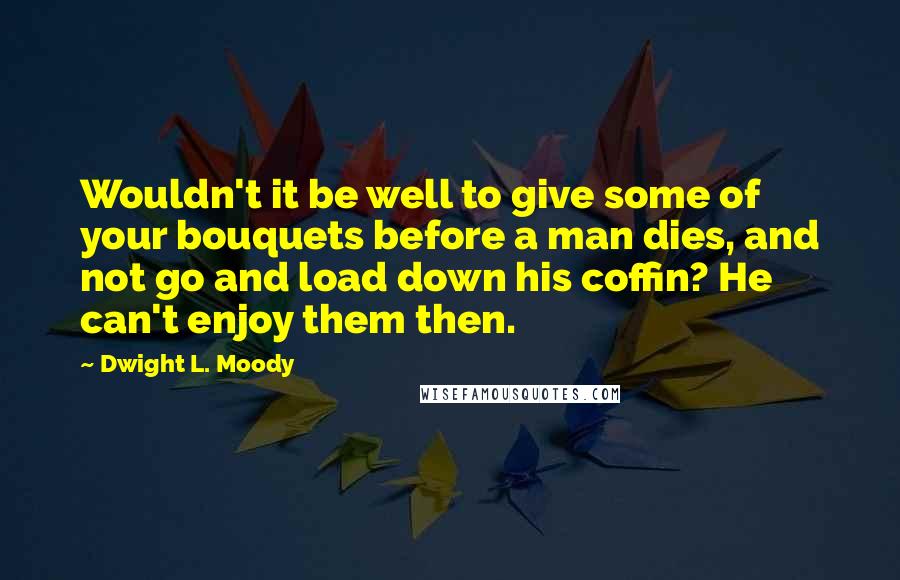 Dwight L. Moody Quotes: Wouldn't it be well to give some of your bouquets before a man dies, and not go and load down his coffin? He can't enjoy them then.