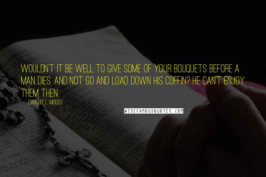 Dwight L. Moody Quotes: Wouldn't it be well to give some of your bouquets before a man dies, and not go and load down his coffin? He can't enjoy them then.