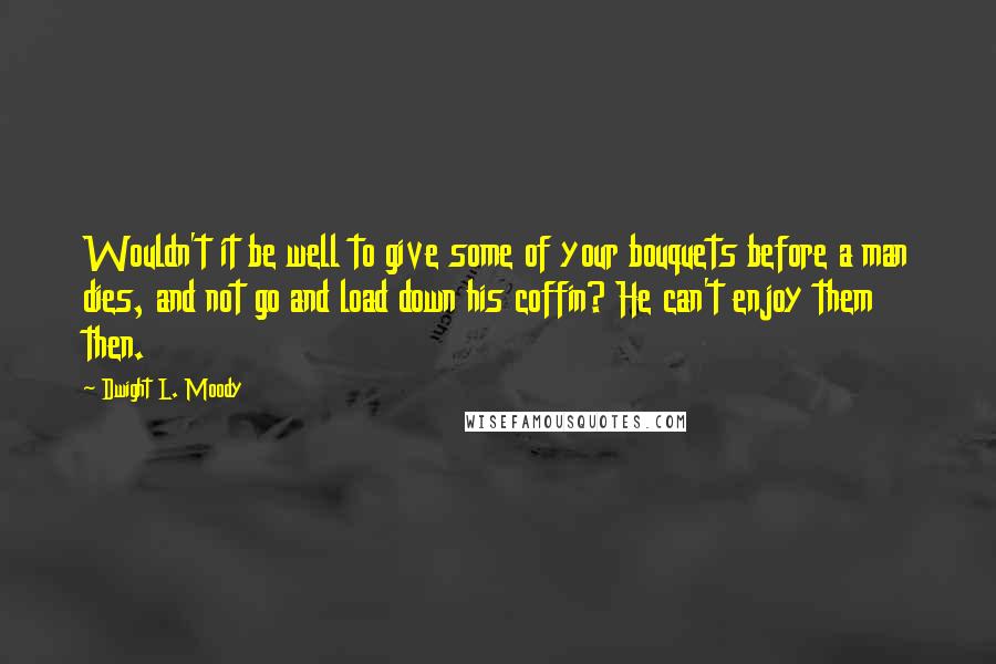 Dwight L. Moody Quotes: Wouldn't it be well to give some of your bouquets before a man dies, and not go and load down his coffin? He can't enjoy them then.