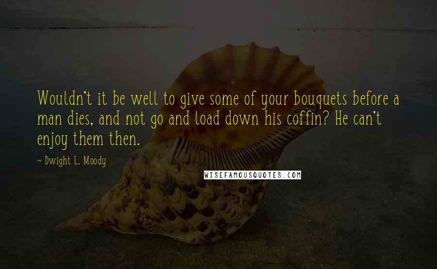 Dwight L. Moody Quotes: Wouldn't it be well to give some of your bouquets before a man dies, and not go and load down his coffin? He can't enjoy them then.