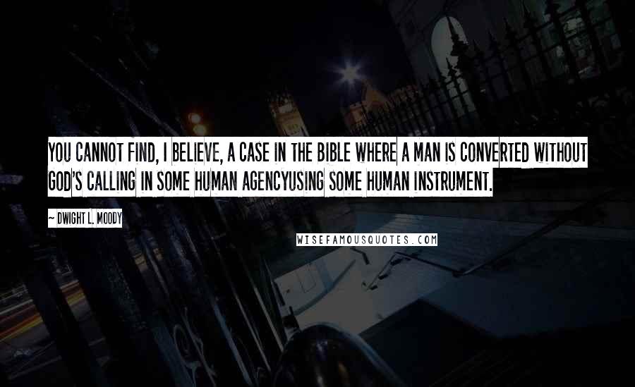 Dwight L. Moody Quotes: You cannot find, I believe, a case in the Bible where a man is converted without God's calling in some human agencyusing some human instrument.