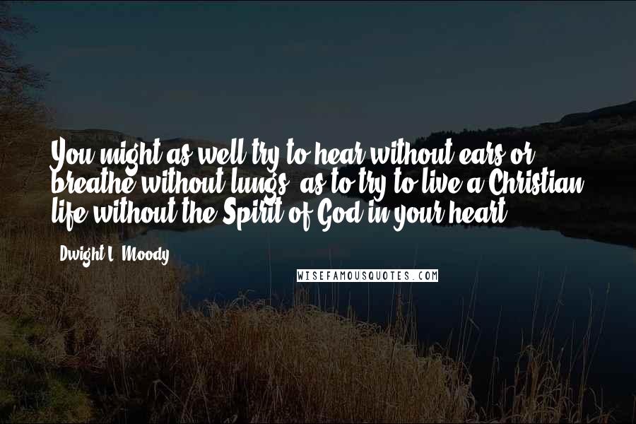 Dwight L. Moody Quotes: You might as well try to hear without ears or breathe without lungs, as to try to live a Christian life without the Spirit of God in your heart.