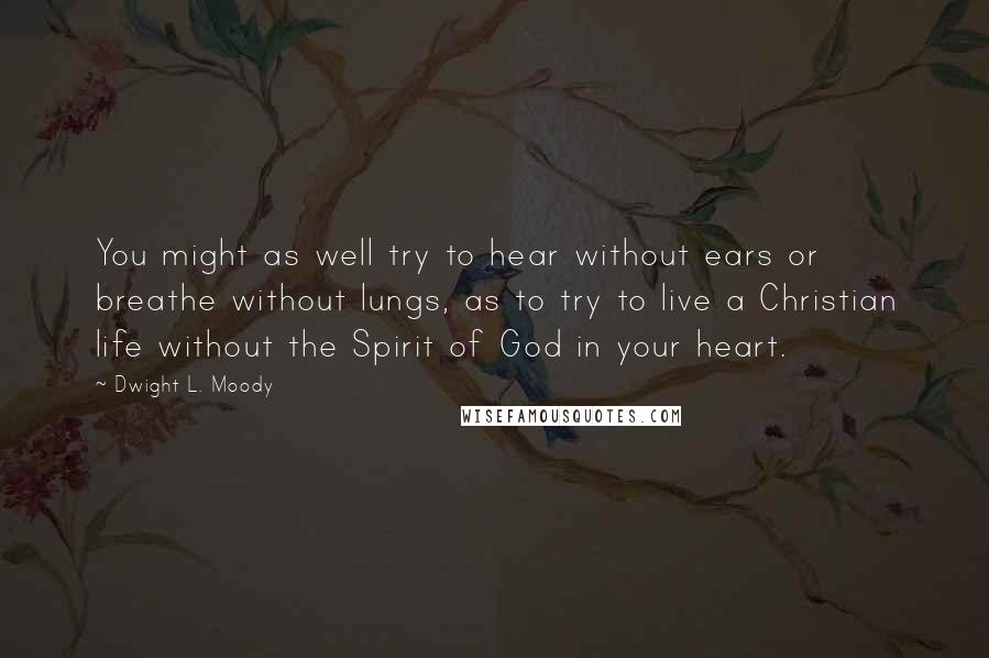 Dwight L. Moody Quotes: You might as well try to hear without ears or breathe without lungs, as to try to live a Christian life without the Spirit of God in your heart.