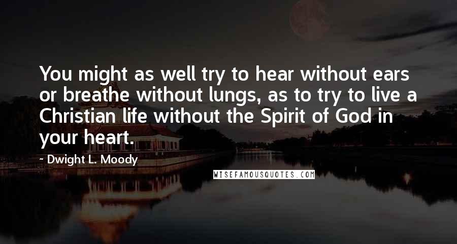 Dwight L. Moody Quotes: You might as well try to hear without ears or breathe without lungs, as to try to live a Christian life without the Spirit of God in your heart.