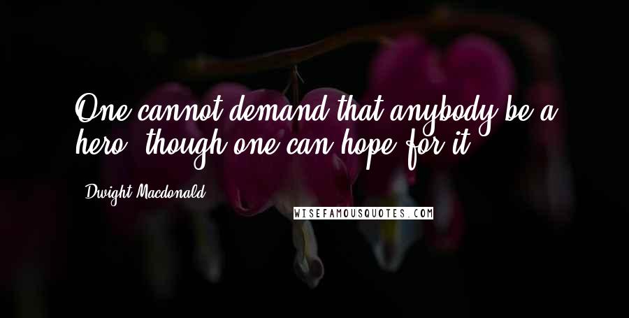 Dwight Macdonald Quotes: One cannot demand that anybody be a hero, though one can hope for it.
