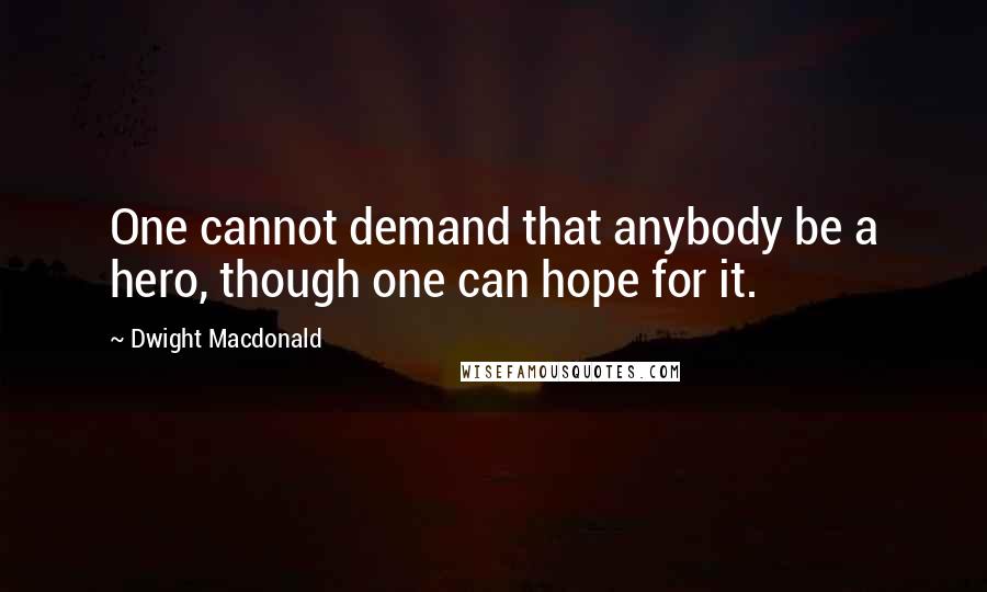 Dwight Macdonald Quotes: One cannot demand that anybody be a hero, though one can hope for it.