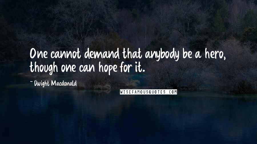 Dwight Macdonald Quotes: One cannot demand that anybody be a hero, though one can hope for it.