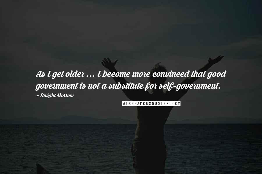 Dwight Morrow Quotes: As I get older ... I become more convinced that good government is not a substitute for self-government.