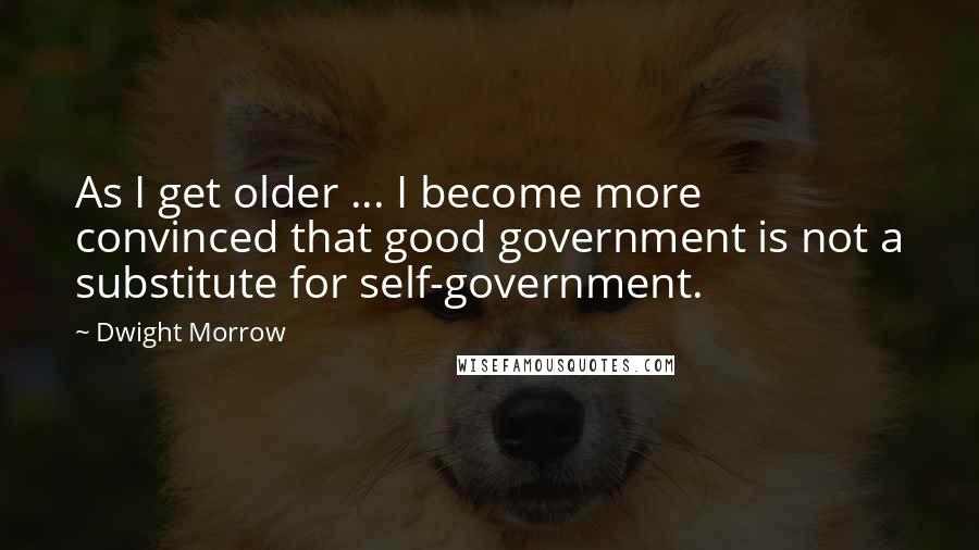 Dwight Morrow Quotes: As I get older ... I become more convinced that good government is not a substitute for self-government.