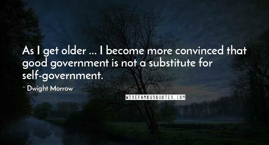 Dwight Morrow Quotes: As I get older ... I become more convinced that good government is not a substitute for self-government.