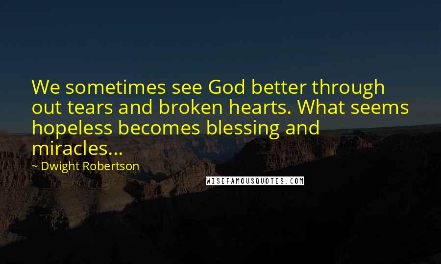 Dwight Robertson Quotes: We sometimes see God better through out tears and broken hearts. What seems hopeless becomes blessing and miracles...