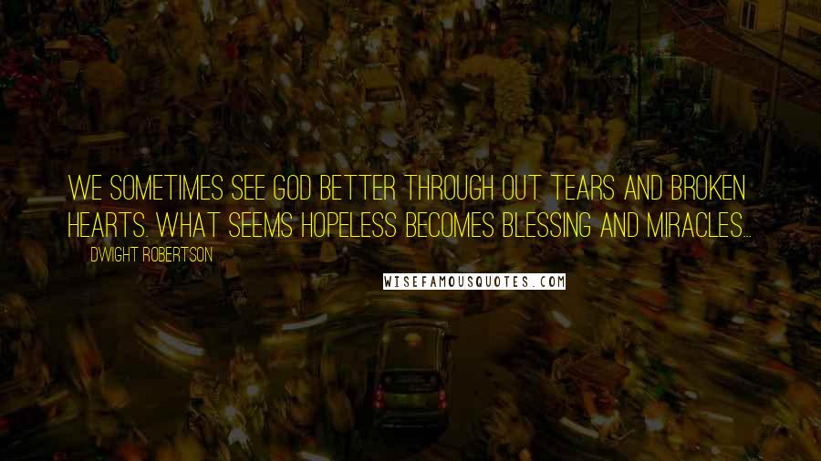 Dwight Robertson Quotes: We sometimes see God better through out tears and broken hearts. What seems hopeless becomes blessing and miracles...