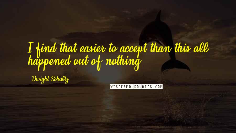 Dwight Schultz Quotes: I find that easier to accept than this all happened out of nothing.