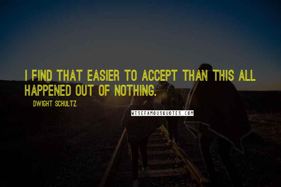 Dwight Schultz Quotes: I find that easier to accept than this all happened out of nothing.