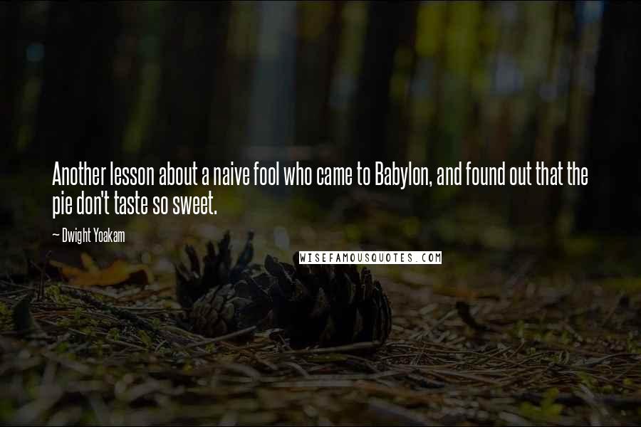 Dwight Yoakam Quotes: Another lesson about a naive fool who came to Babylon, and found out that the pie don't taste so sweet.