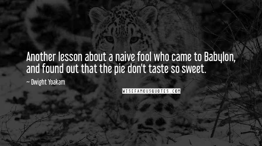 Dwight Yoakam Quotes: Another lesson about a naive fool who came to Babylon, and found out that the pie don't taste so sweet.