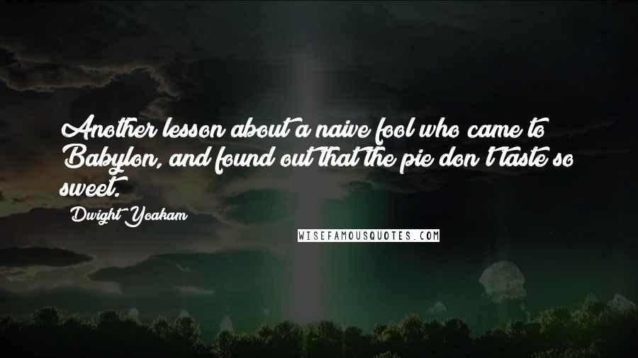 Dwight Yoakam Quotes: Another lesson about a naive fool who came to Babylon, and found out that the pie don't taste so sweet.