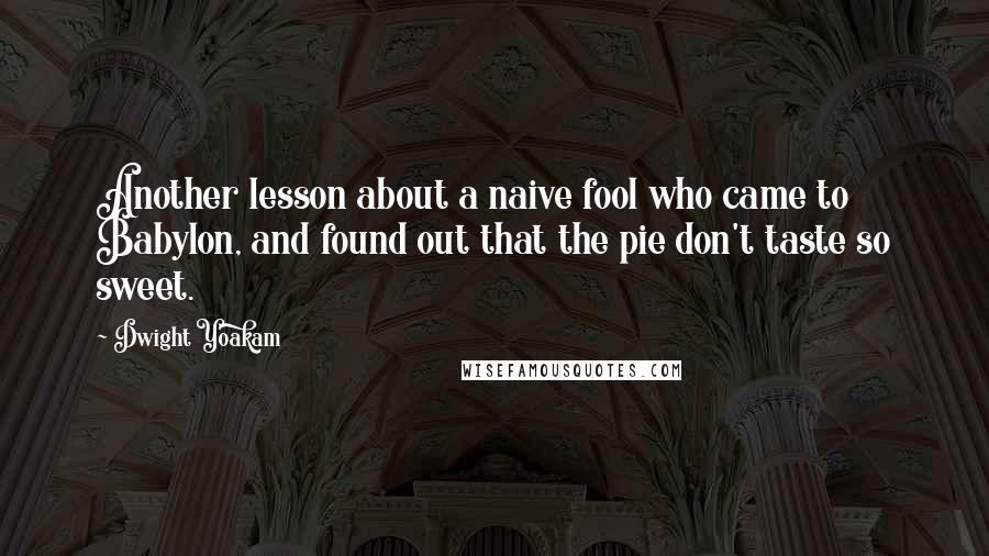 Dwight Yoakam Quotes: Another lesson about a naive fool who came to Babylon, and found out that the pie don't taste so sweet.